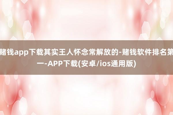 赌钱app下载其实王人怀念常解放的-赌钱软件排名第一-APP下载(安卓/ios通用版)