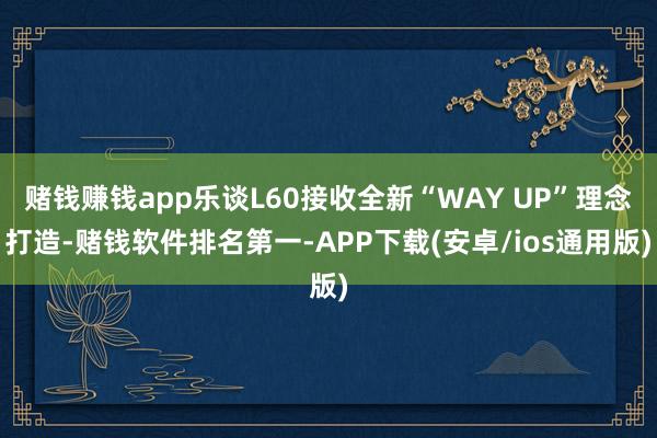 赌钱赚钱app乐谈L60接收全新“WAY UP”理念打造-赌钱软件排名第一-APP下载(安卓/ios通用版)