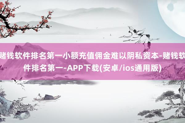 赌钱软件排名第一小额充值佣金难以阴私资本-赌钱软件排名第一-APP下载(安卓/ios通用版)