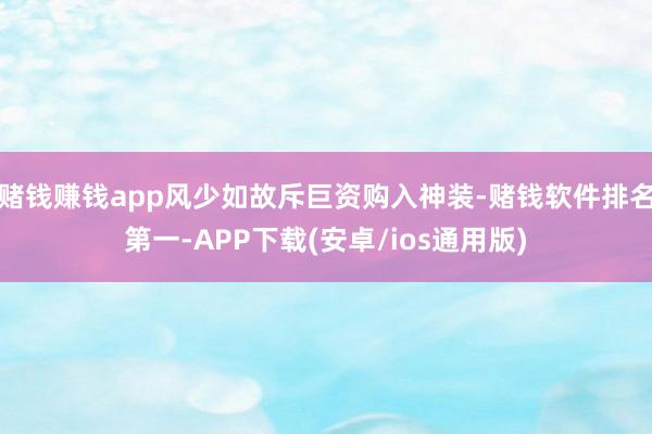 赌钱赚钱app风少如故斥巨资购入神装-赌钱软件排名第一-APP下载(安卓/ios通用版)