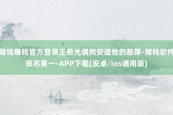 赌钱赚钱官方登录王希光偶然安适他的憨厚-赌钱软件排名第一-APP下载(安卓/ios通用版)