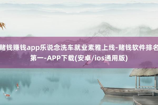 赌钱赚钱app乐说念洗车就业素雅上线-赌钱软件排名第一-APP下载(安卓/ios通用版)