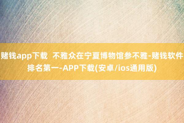 赌钱app下载  不雅众在宁夏博物馆参不雅-赌钱软件排名第一-APP下载(安卓/ios通用版)