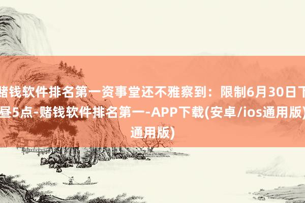 赌钱软件排名第一资事堂还不雅察到：限制6月30日下昼5点-赌钱软件排名第一-APP下载(安卓/ios通用版)