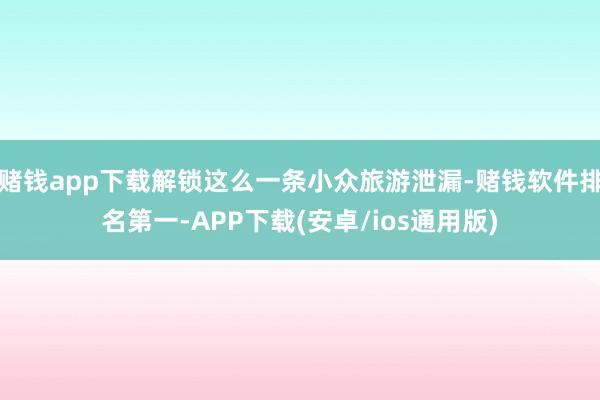 赌钱app下载解锁这么一条小众旅游泄漏-赌钱软件排名第一-APP下载(安卓/ios通用版)
