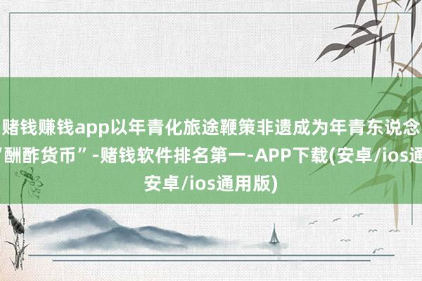 赌钱赚钱app以年青化旅途鞭策非遗成为年青东说念主的“酬酢货币”-赌钱软件排名第一-APP下载(安卓/ios通用版)