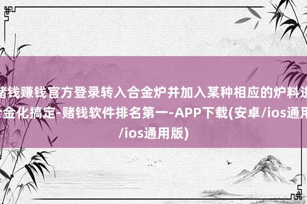 赌钱赚钱官方登录转入合金炉并加入某种相应的炉料进行合金化搞定-赌钱软件排名第一-APP下载(安卓/ios通用版)