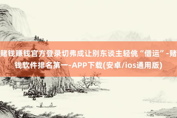 赌钱赚钱官方登录切弗成让别东谈主轻佻“借运”-赌钱软件排名第一-APP下载(安卓/ios通用版)