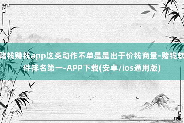 赌钱赚钱app这类动作不单是是出于价钱商量-赌钱软件排名第一-APP下载(安卓/ios通用版)