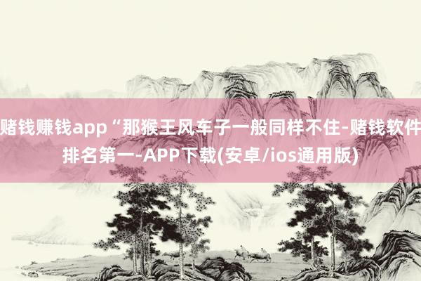 赌钱赚钱app“那猴王风车子一般同样不住-赌钱软件排名第一-APP下载(安卓/ios通用版)