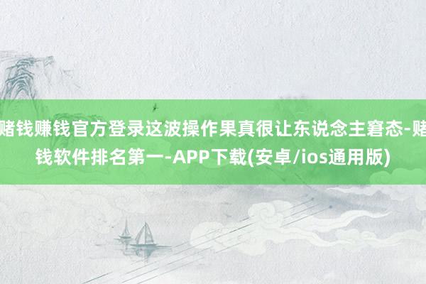 赌钱赚钱官方登录这波操作果真很让东说念主窘态-赌钱软件排名第一-APP下载(安卓/ios通用版)