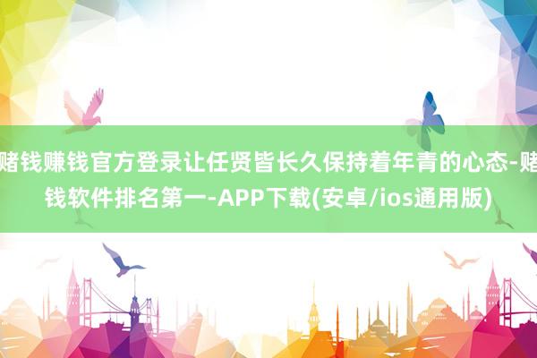赌钱赚钱官方登录让任贤皆长久保持着年青的心态-赌钱软件排名第一-APP下载(安卓/ios通用版)