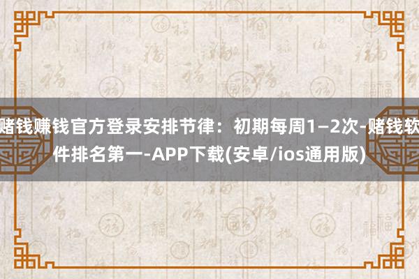 赌钱赚钱官方登录安排节律：初期每周1—2次-赌钱软件排名第一-APP下载(安卓/ios通用版)