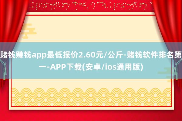 赌钱赚钱app最低报价2.60元/公斤-赌钱软件排名第一-APP下载(安卓/ios通用版)