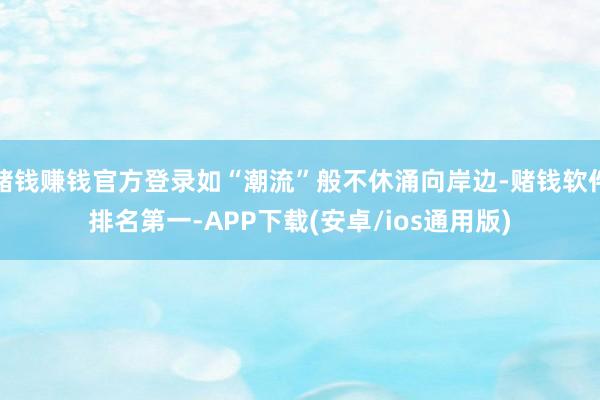 赌钱赚钱官方登录如“潮流”般不休涌向岸边-赌钱软件排名第一-APP下载(安卓/ios通用版)