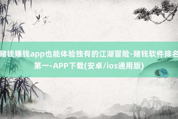 赌钱赚钱app也能体验独有的江湖冒险-赌钱软件排名第一-APP下载(安卓/ios通用版)