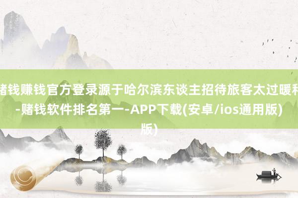 赌钱赚钱官方登录源于哈尔滨东谈主招待旅客太过暖和-赌钱软件排名第一-APP下载(安卓/ios通用版)