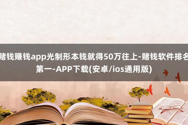 赌钱赚钱app光制形本钱就得50万往上-赌钱软件排名第一-APP下载(安卓/ios通用版)