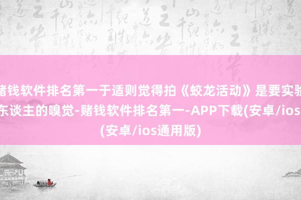 赌钱软件排名第一于适则觉得拍《蛟龙活动》是要实验里有军东谈主的嗅觉-赌钱软件排名第一-APP下载(安卓/ios通用版)