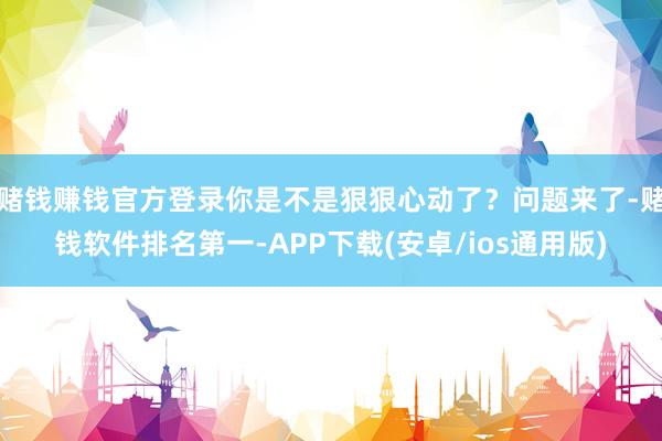 赌钱赚钱官方登录你是不是狠狠心动了？问题来了-赌钱软件排名第一-APP下载(安卓/ios通用版)