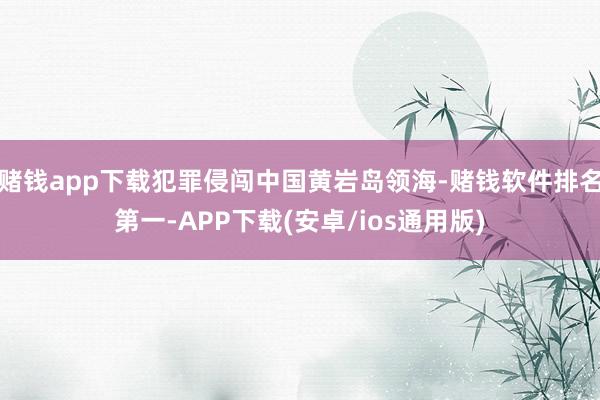 赌钱app下载犯罪侵闯中国黄岩岛领海-赌钱软件排名第一-APP下载(安卓/ios通用版)