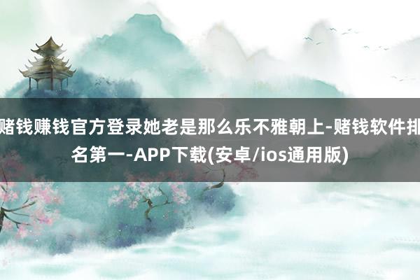 赌钱赚钱官方登录她老是那么乐不雅朝上-赌钱软件排名第一-APP下载(安卓/ios通用版)