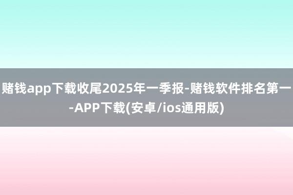 赌钱app下载收尾2025年一季报-赌钱软件排名第一-APP下载(安卓/ios通用版)