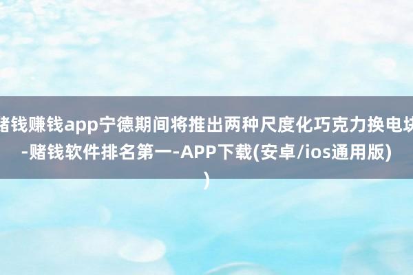 赌钱赚钱app宁德期间将推出两种尺度化巧克力换电块-赌钱软件排名第一-APP下载(安卓/ios通用版)