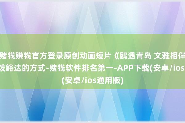 赌钱赚钱官方登录原创动画短片《鸥遇青岛 文雅相伴》以活泼豁达的方式-赌钱软件排名第一-APP下载(安卓/ios通用版)
