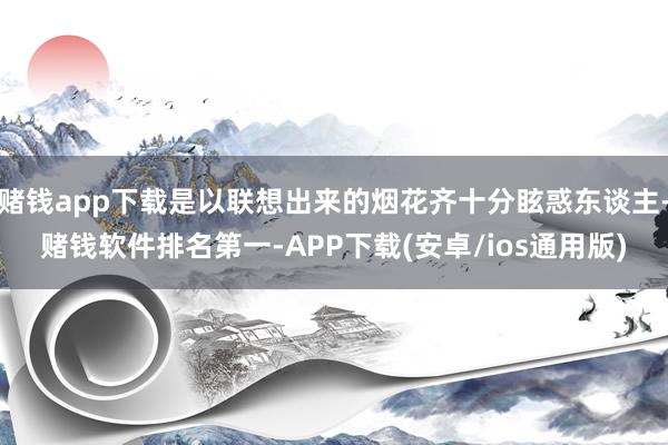 赌钱app下载是以联想出来的烟花齐十分眩惑东谈主-赌钱软件排名第一-APP下载(安卓/ios通用版)