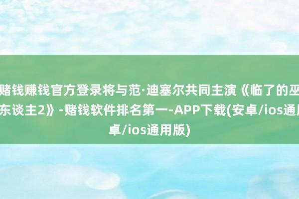 赌钱赚钱官方登录将与范·迪塞尔共同主演《临了的巫师猎东谈主2》-赌钱软件排名第一-APP下载(安卓/ios通用版)