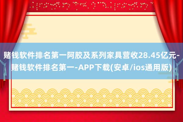赌钱软件排名第一阿胶及系列家具营收28.45亿元-赌钱软件排名第一-APP下载(安卓/ios通用版)