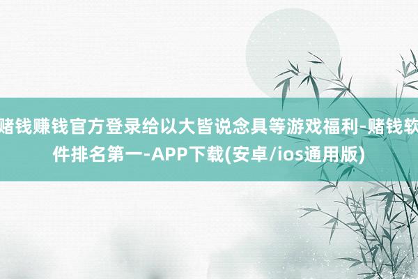 赌钱赚钱官方登录给以大皆说念具等游戏福利-赌钱软件排名第一-APP下载(安卓/ios通用版)