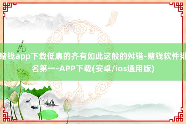 赌钱app下载低廉的齐有如此这般的舛错-赌钱软件排名第一-APP下载(安卓/ios通用版)