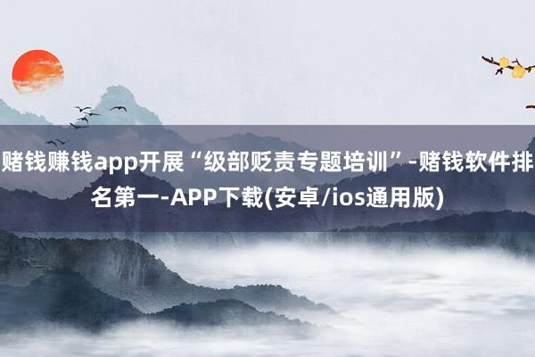 赌钱赚钱app开展“级部贬责专题培训”-赌钱软件排名第一-APP下载(安卓/ios通用版)