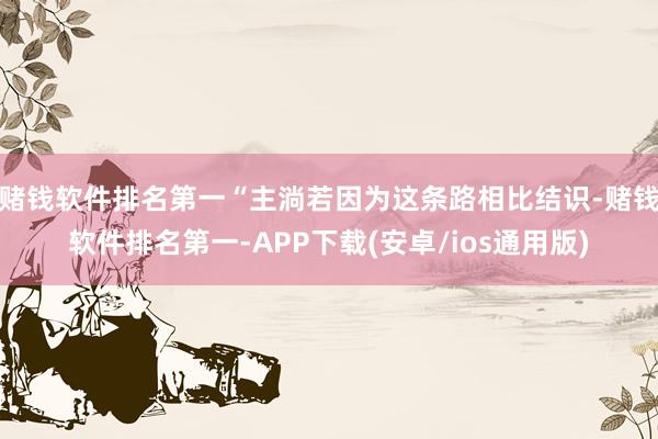 赌钱软件排名第一“主淌若因为这条路相比结识-赌钱软件排名第一-APP下载(安卓/ios通用版)