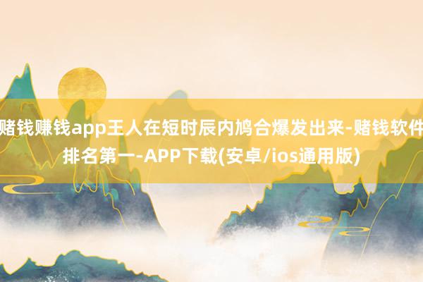 赌钱赚钱app王人在短时辰内鸠合爆发出来-赌钱软件排名第一-APP下载(安卓/ios通用版)