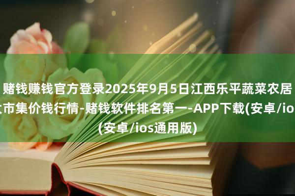 赌钱赚钱官方登录2025年9月5日江西乐平蔬菜农居品批发大市集价钱行情-赌钱软件排名第一-APP下载(安卓/ios通用版)
