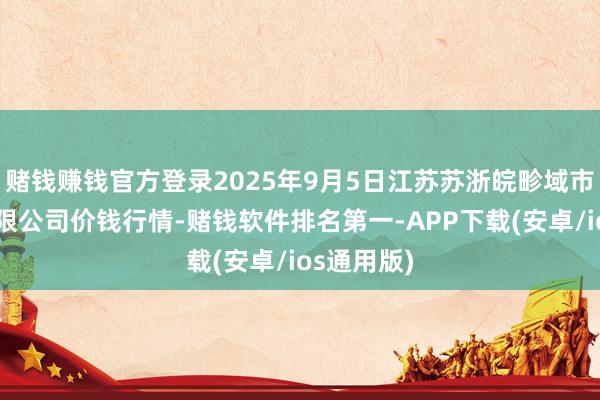 赌钱赚钱官方登录2025年9月5日江苏苏浙皖畛域市集发展有限公司价钱行情-赌钱软件排名第一-APP下载(安卓/ios通用版)