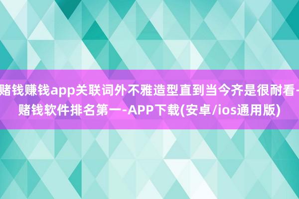 赌钱赚钱app关联词外不雅造型直到当今齐是很耐看-赌钱软件排名第一-APP下载(安卓/ios通用版)