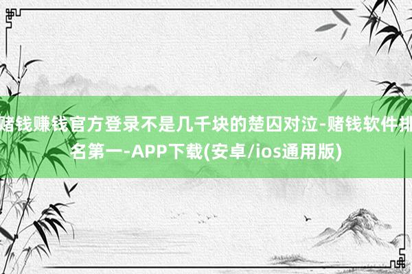 赌钱赚钱官方登录不是几千块的楚囚对泣-赌钱软件排名第一-APP下载(安卓/ios通用版)