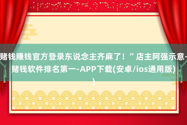 赌钱赚钱官方登录东说念主齐麻了！”店主阿强示意-赌钱软件排名第一-APP下载(安卓/ios通用版)