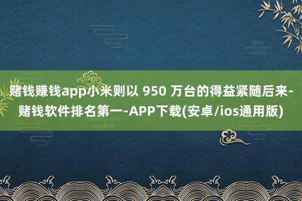 赌钱赚钱app小米则以 950 万台的得益紧随后来-赌钱软件排名第一-APP下载(安卓/ios通用版)