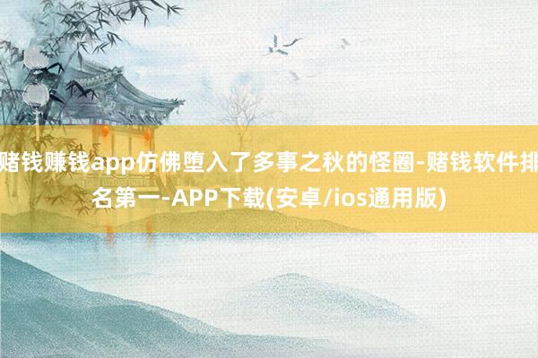 赌钱赚钱app仿佛堕入了多事之秋的怪圈-赌钱软件排名第一-APP下载(安卓/ios通用版)