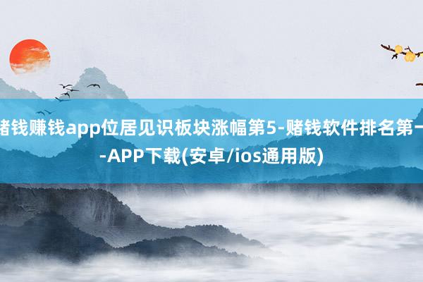 赌钱赚钱app位居见识板块涨幅第5-赌钱软件排名第一-APP下载(安卓/ios通用版)