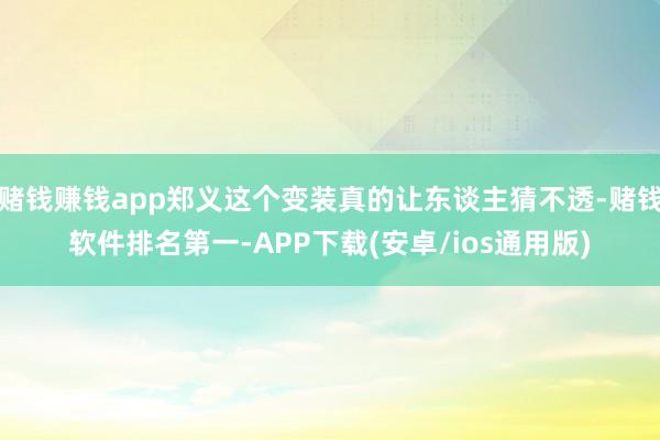 赌钱赚钱app郑义这个变装真的让东谈主猜不透-赌钱软件排名第一-APP下载(安卓/ios通用版)