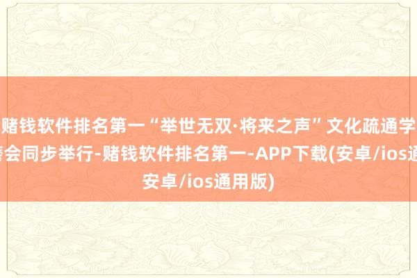 赌钱软件排名第一“举世无双·将来之声”文化疏通学术琢磨会同步举行-赌钱软件排名第一-APP下载(安卓/ios通用版)