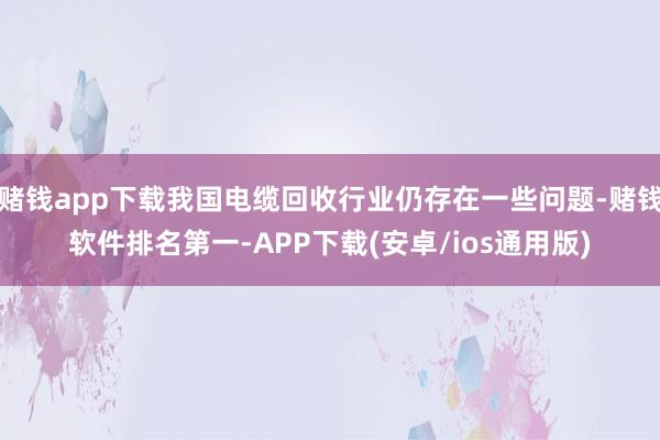 赌钱app下载我国电缆回收行业仍存在一些问题-赌钱软件排名第一-APP下载(安卓/ios通用版)