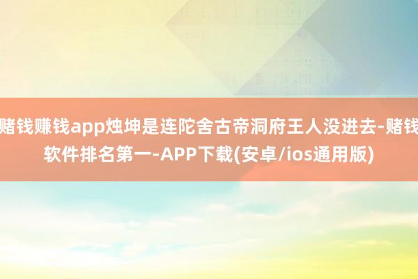 赌钱赚钱app烛坤是连陀舍古帝洞府王人没进去-赌钱软件排名第一-APP下载(安卓/ios通用版)