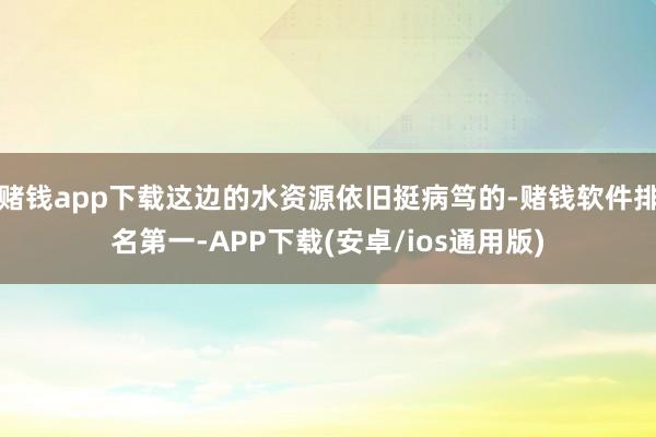 赌钱app下载这边的水资源依旧挺病笃的-赌钱软件排名第一-APP下载(安卓/ios通用版)
